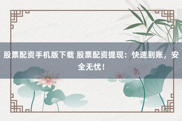 股票配资手机版下载 股票配资提现：快速到账，安全无忧！