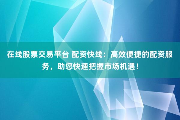 在线股票交易平台 配资快线：高效便捷的配资服务，助您快速把握市场机遇！