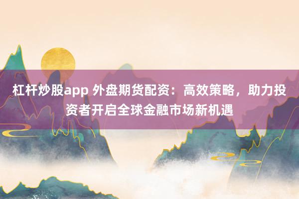 杠杆炒股app 外盘期货配资：高效策略，助力投资者开启全球金融市场新机遇