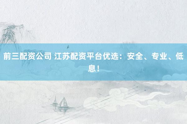前三配资公司 江苏配资平台优选：安全、专业、低息！