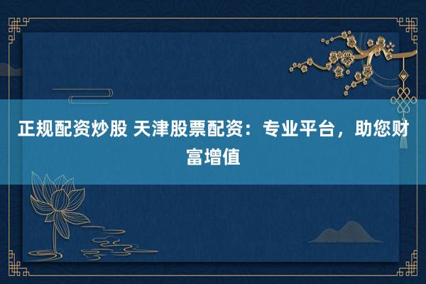 正规配资炒股 天津股票配资：专业平台，助您财富增值