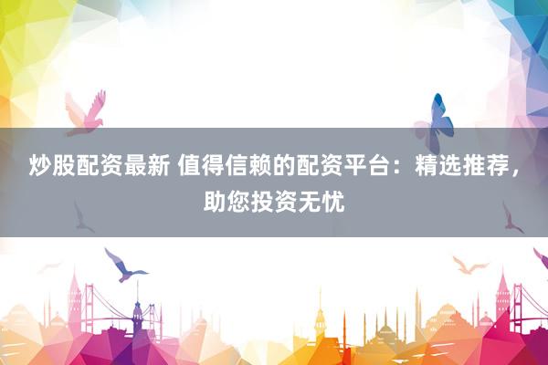 炒股配资最新 值得信赖的配资平台：精选推荐，助您投资无忧