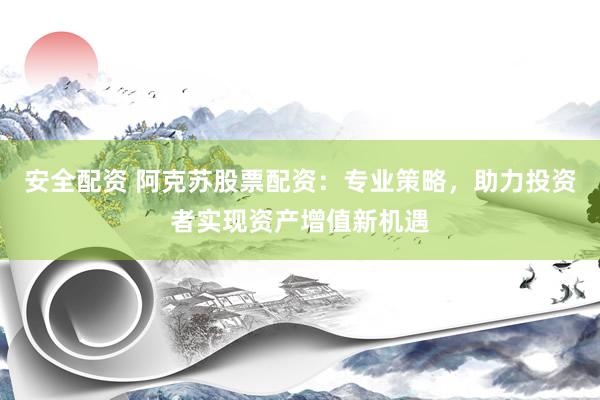 安全配资 阿克苏股票配资：专业策略，助力投资者实现资产增值新机遇
