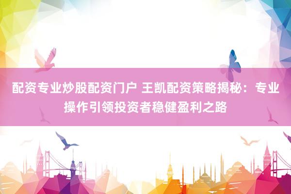 配资专业炒股配资门户 王凯配资策略揭秘：专业操作引领投资者稳健盈利之路