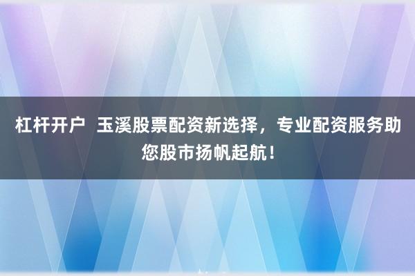 杠杆开户  玉溪股票配资新选择，专业配资服务助您股市扬帆起航！