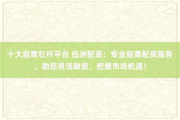 十大股票杠杆平台 伍洲配资：专业股票配资服务，助您灵活融资，把握市场机遇！