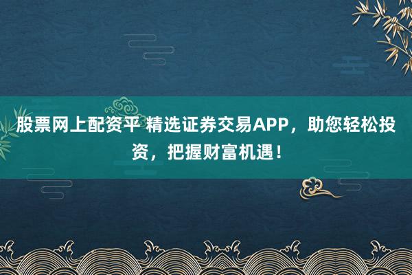 股票网上配资平 精选证券交易APP，助您轻松投资，把握财富机遇！