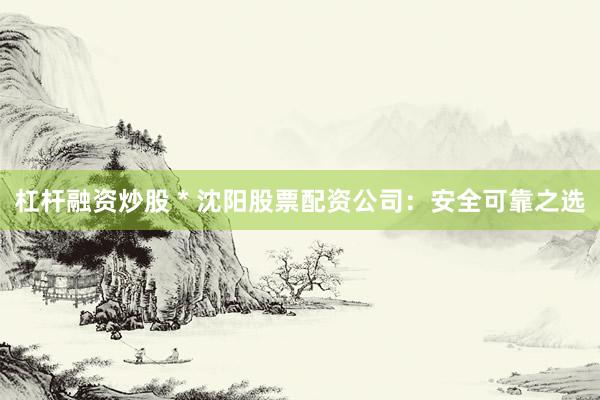 杠杆融资炒股 * 沈阳股票配资公司：安全可靠之选