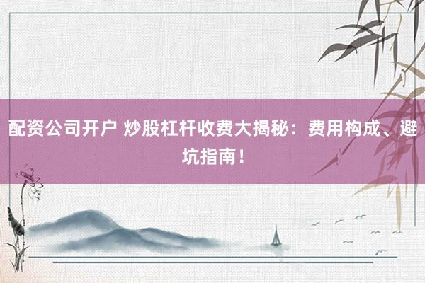 配资公司开户 炒股杠杆收费大揭秘：费用构成、避坑指南！