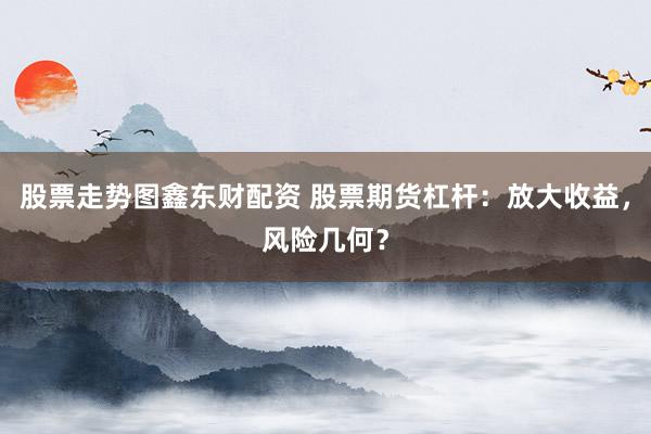 股票走势图鑫东财配资 股票期货杠杆：放大收益，风险几何？