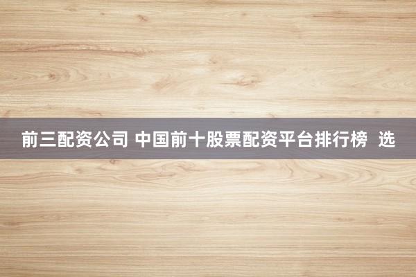前三配资公司 中国前十股票配资平台排行榜  选