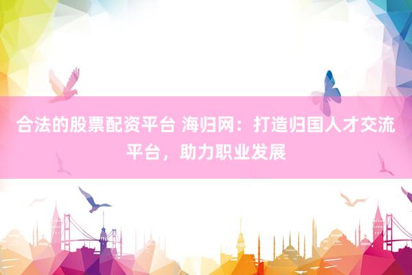 合法的股票配资平台 海归网：打造归国人才交流平台，助力职业发展