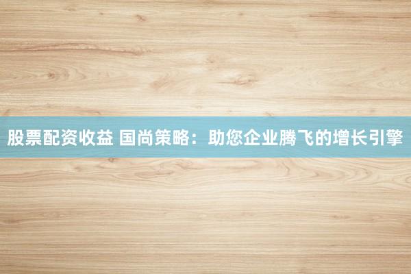 股票配资收益 国尚策略：助您企业腾飞的增长引擎