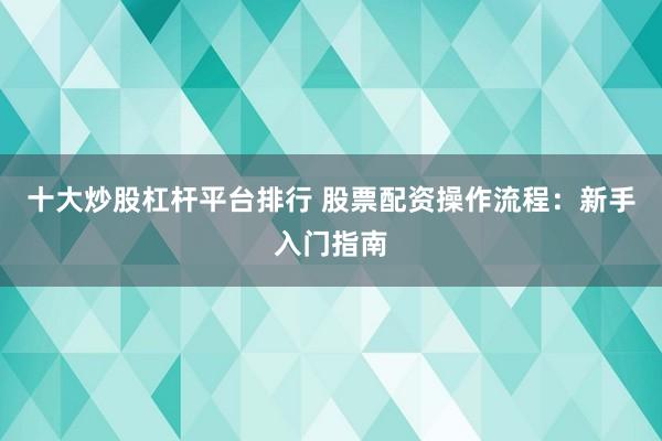 十大炒股杠杆平台排行 股票配资操作流程：新手入门指南