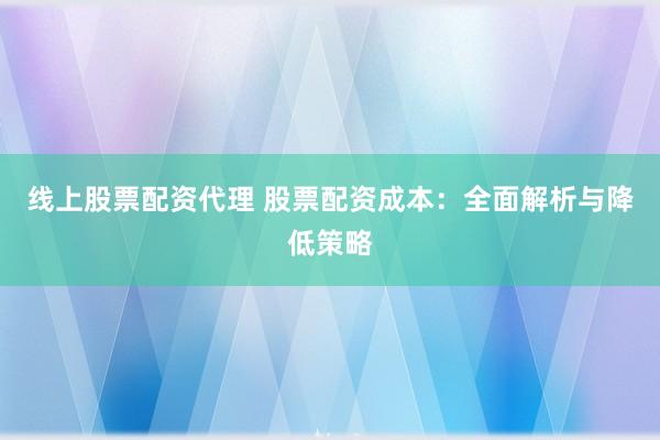线上股票配资代理 股票配资成本：全面解析与降低策略