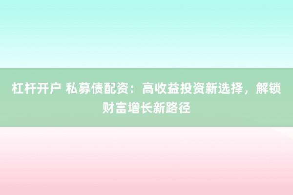 杠杆开户 私募债配资：高收益投资新选择，解锁财富增长新路径