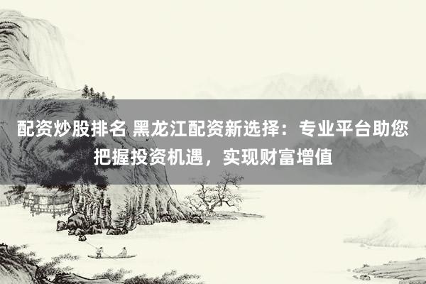 配资炒股排名 黑龙江配资新选择：专业平台助您把握投资机遇，实现财富增值