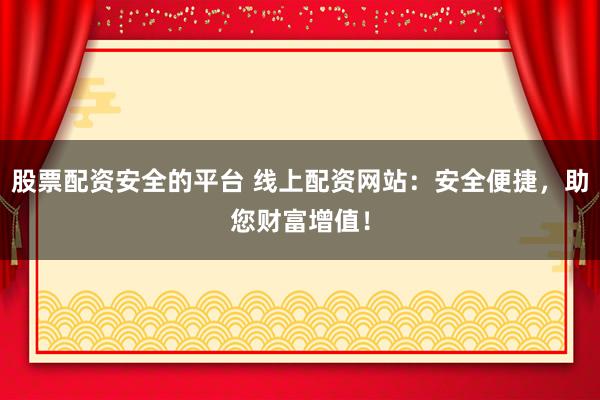 股票配资安全的平台 线上配资网站：安全便捷，助您财富增值！