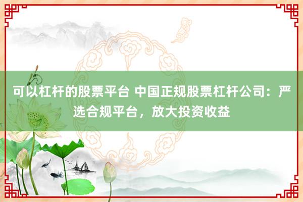 可以杠杆的股票平台 中国正规股票杠杆公司：严选合规平台，放大投资收益