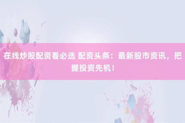 在线炒股配资看必选 配资头条：最新股市资讯，把握投资先机！