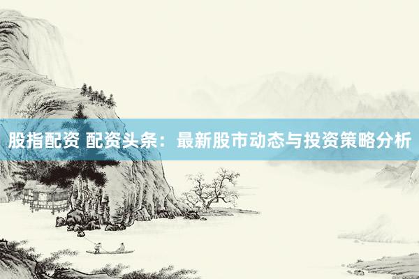 股指配资 配资头条：最新股市动态与投资策略分析