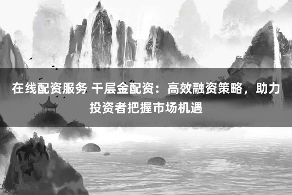 在线配资服务 干层金配资：高效融资策略，助力投资者把握市场机遇