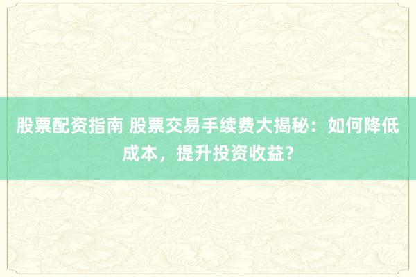 股票配资指南 股票交易手续费大揭秘：如何降低成本，提升投资收益？