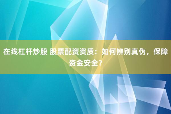 在线杠杆炒股 股票配资资质：如何辨别真伪，保障资金安全？