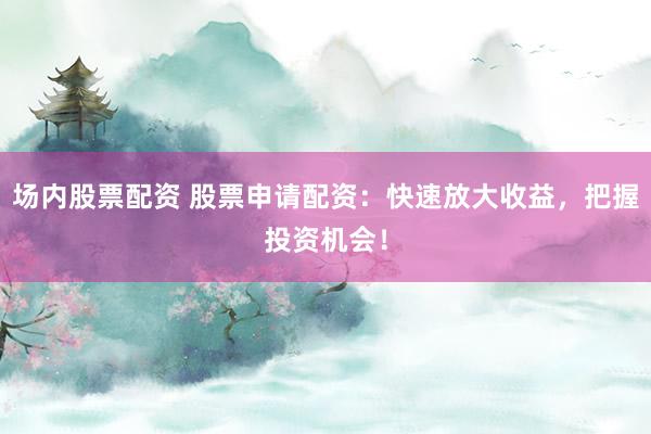 场内股票配资 股票申请配资：快速放大收益，把握投资机会！
