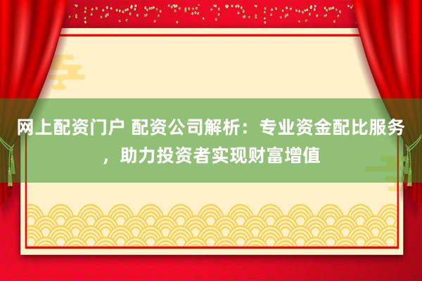 网上配资门户 配资公司解析：专业资金配比服务，助力投资者实现财富增值