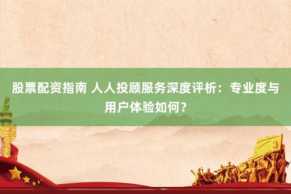 股票配资指南 人人投顾服务深度评析：专业度与用户体验如何？
