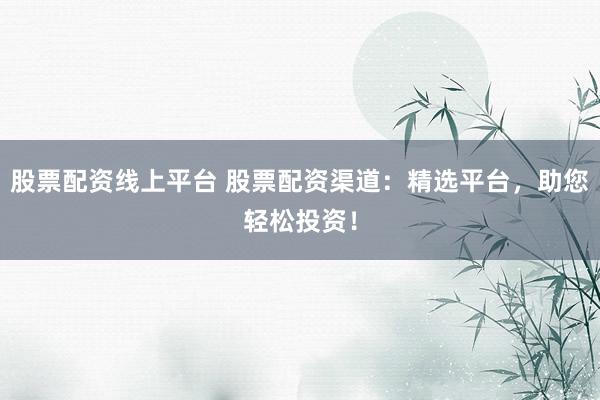 股票配资线上平台 股票配资渠道：精选平台，助您轻松投资！