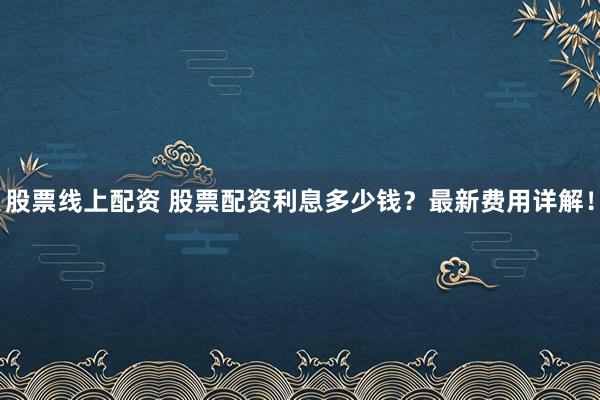 股票线上配资 股票配资利息多少钱？最新费用详解！