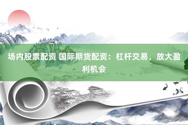 场内股票配资 国际期货配资：杠杆交易，放大盈利机会