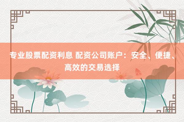 专业股票配资利息 配资公司账户：安全、便捷、高效的交易选择