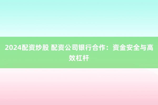 2024配资炒股 配资公司银行合作：资金安全与高效杠杆