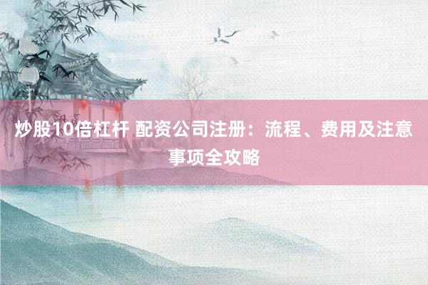 炒股10倍杠杆 配资公司注册：流程、费用及注意事项全攻略