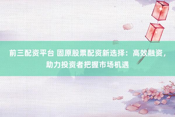前三配资平台 固原股票配资新选择：高效融资，助力投资者把握市场机遇