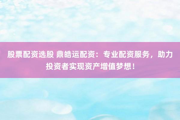 股票配资选股 鼎皓运配资：专业配资服务，助力投资者实现资产增值梦想！