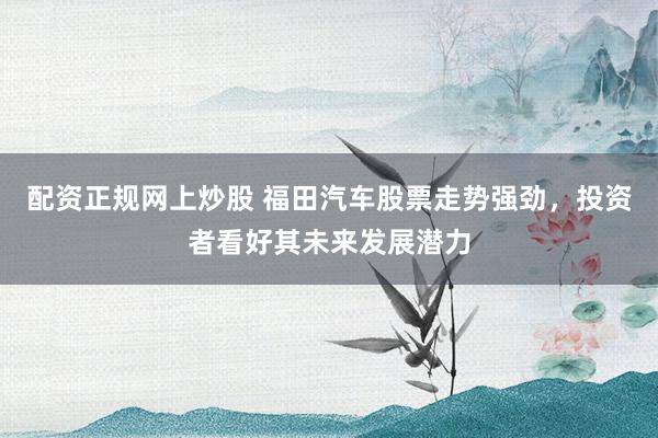 配资正规网上炒股 福田汽车股票走势强劲，投资者看好其未来发展潜力