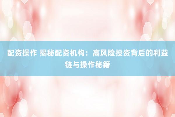 配资操作 揭秘配资机构：高风险投资背后的利益链与操作秘籍
