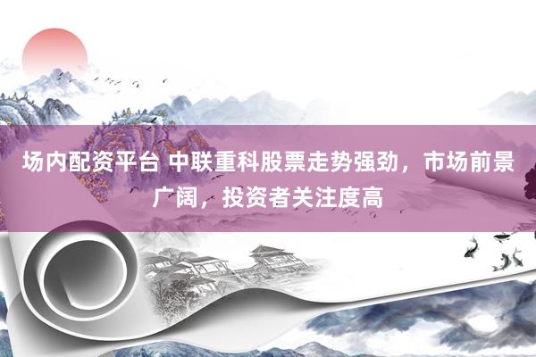 场内配资平台 中联重科股票走势强劲，市场前景广阔，投资者关注度高