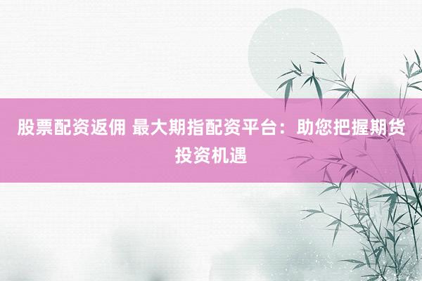 股票配资返佣 最大期指配资平台：助您把握期货投资机遇