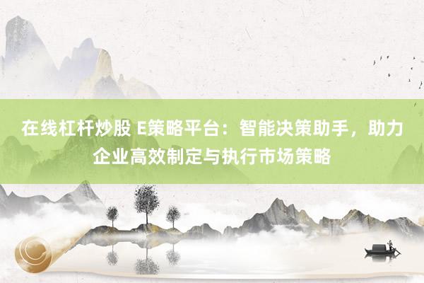 在线杠杆炒股 E策略平台：智能决策助手，助力企业高效制定与执行市场策略