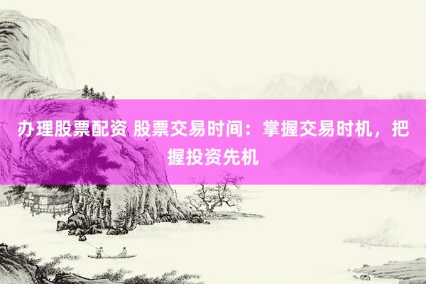办理股票配资 股票交易时间：掌握交易时机，把握投资先机
