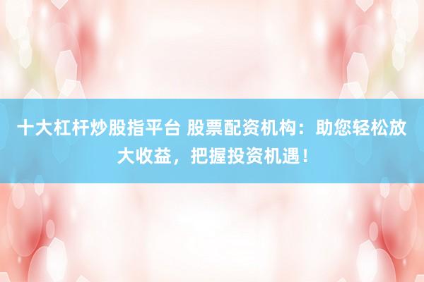 十大杠杆炒股指平台 股票配资机构：助您轻松放大收益，把握投资机遇！