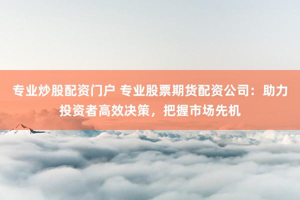 专业炒股配资门户 专业股票期货配资公司：助力投资者高效决策，把握市场先机