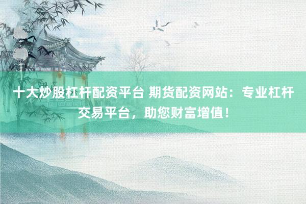 十大炒股杠杆配资平台 期货配资网站：专业杠杆交易平台，助您财富增值！
