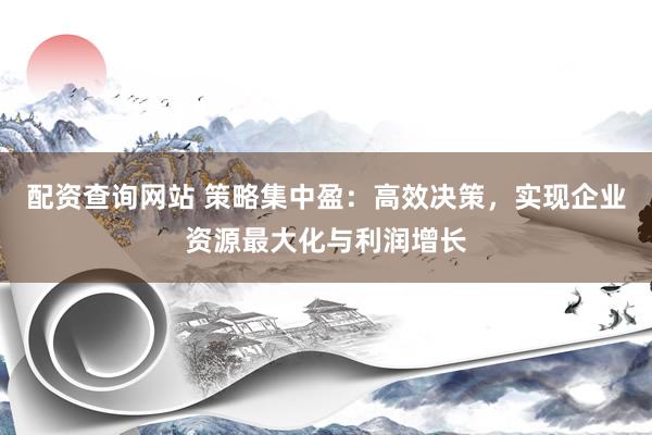 配资查询网站 策略集中盈：高效决策，实现企业资源最大化与利润增长