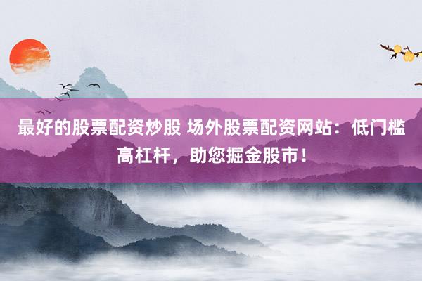 最好的股票配资炒股 场外股票配资网站：低门槛高杠杆，助您掘金股市！